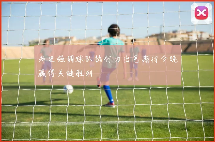 老里强调球队执行力出色期待今晚赢得关键胜利