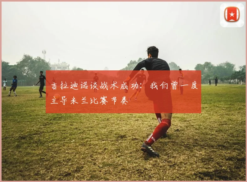 吉拉迪诺谈战术成功：我们曾一度主导米兰比赛节奏