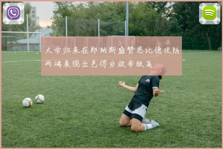 大帝归来在即纳斯盛赞恩比德攻防两端表现出色得分效率极高