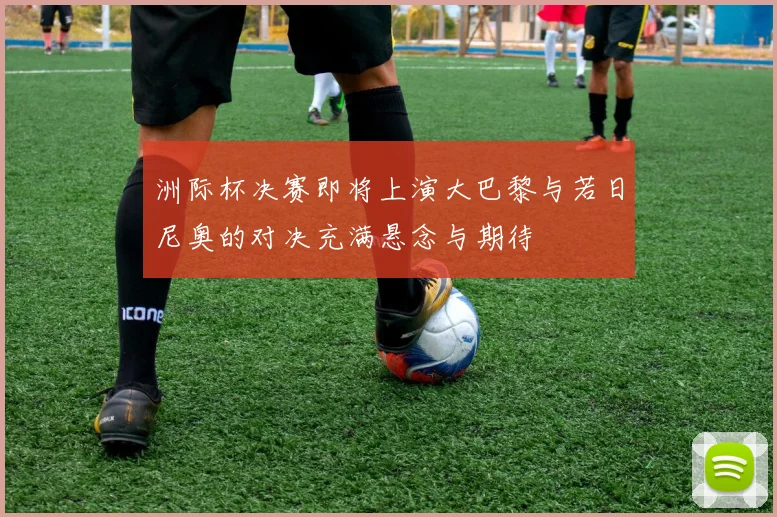 洲际杯决赛即将上演大巴黎与若日尼奥的对决充满悬念与期待