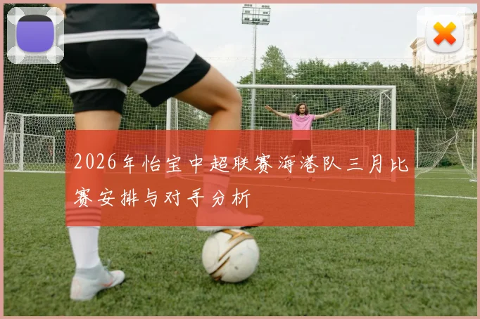 2026年怡宝中超联赛海港队三月比赛安排与对手分析