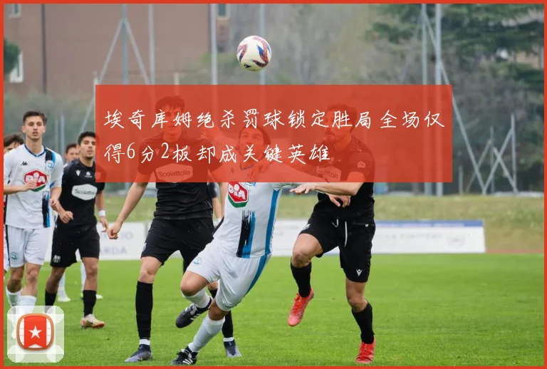 埃奇库姆绝杀罚球锁定胜局全场仅得6分2板却成关键英雄