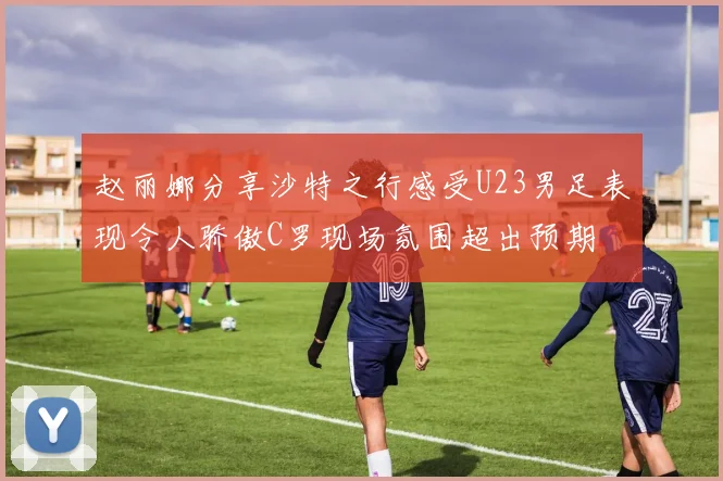 赵丽娜分享沙特之行感受U23男足表现令人骄傲C罗现场氛围超出预期