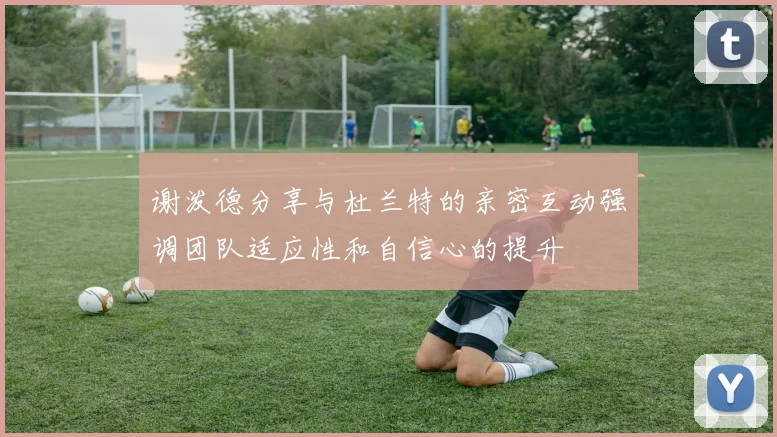 谢泼德分享与杜兰特的亲密互动强调团队适应性和自信心的提升