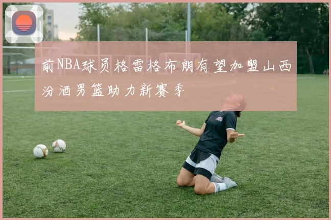 前NBA球员格雷格布朗有望加盟山西汾酒男篮助力新赛季