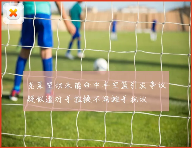 克莱空切未能命中半空篮引发争议疑似遭对手推搡不满摊手抗议