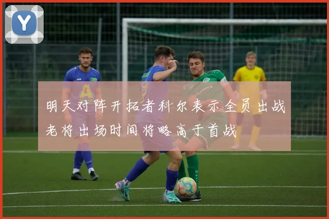 明天对阵开拓者科尔表示全员出战老将出场时间将略高于首战