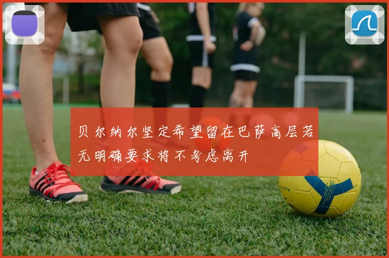 贝尔纳尔坚定希望留在巴萨高层若无明确要求将不考虑离开