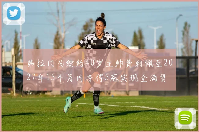弗拉门戈续约40岁主帅费利佩至2027年15个月内夺得5冠实现全满贯