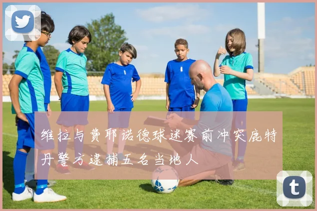 维拉与费耶诺德球迷赛前冲突鹿特丹警方逮捕五名当地人