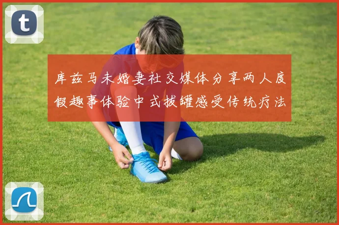 库兹马未婚妻社交媒体分享两人度假趣事体验中式拔罐感受传统疗法魅力