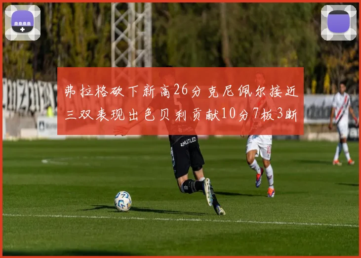 弗拉格砍下新高26分克尼佩尔接近三双表现出色贝利贡献10分7板3断