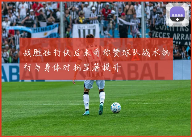 战胜独行侠后米奇称赞球队战术执行与身体对抗显著提升