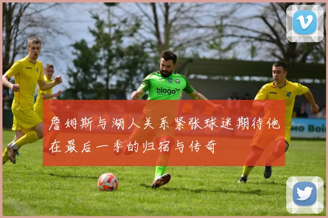 詹姆斯与湖人关系紧张球迷期待他在最后一季的归宿与传奇