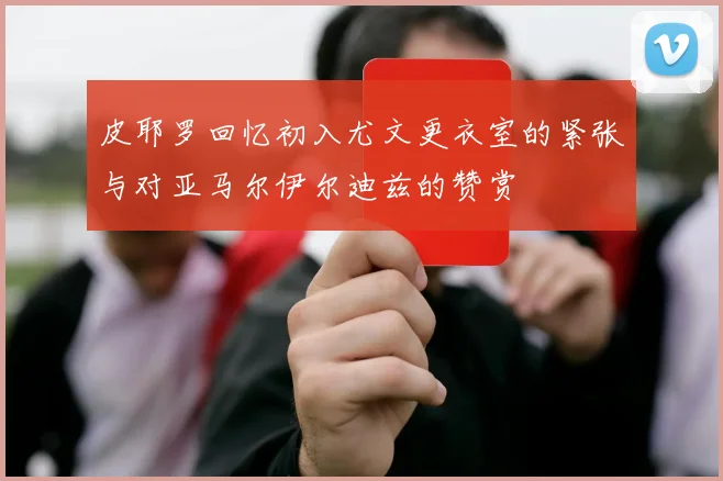 皮耶罗回忆初入尤文更衣室的紧张与对亚马尔伊尔迪兹的赞赏
