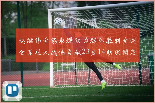 赵继伟全能表现助力球队胜利全运会京辽大战他贡献23分14助攻锁定胜局