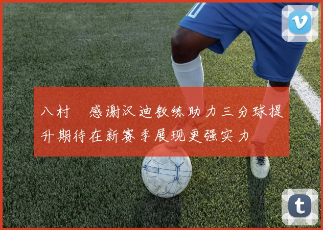八村塁感谢汉迪教练助力三分球提升期待在新赛季展现更强实力