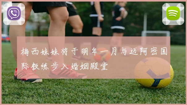 梅西妹妹将于明年一月与迈阿密国际教练步入婚姻殿堂