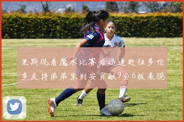 里斯观看魔术比赛后迅速赶往多伦多支持弟弟朱利安贡献9分6板表现出色