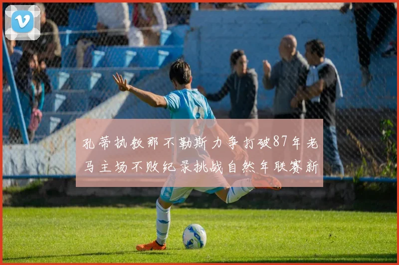 孔蒂执教那不勒斯力争打破87年老马主场不败纪录挑战自然年联赛新高