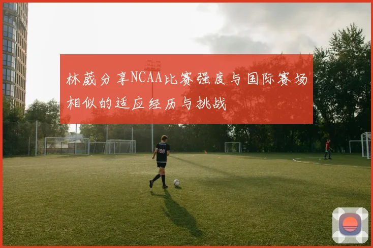 林葳分享NCAA比赛强度与国际赛场相似的适应经历与挑战