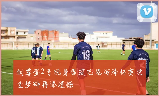 倒霉蛋2号现身雷霆巴恩海泽杯赛奖金梦碎再添遗憾