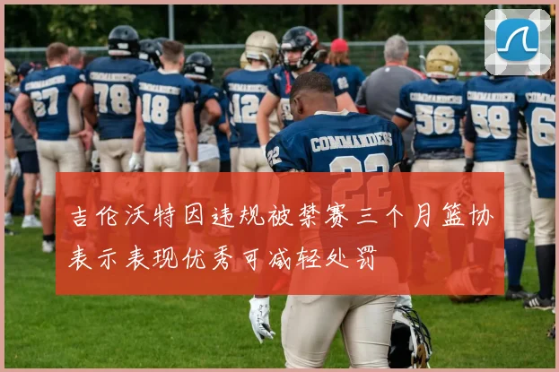 吉伦沃特因违规被禁赛三个月篮协表示表现优秀可减轻处罚