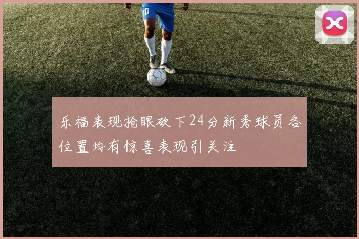 乐福表现抢眼砍下24分新秀球员各位置均有惊喜表现引关注