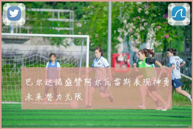巴尔达诺盛赞阿尔瓦雷斯表现神勇未来潜力无限