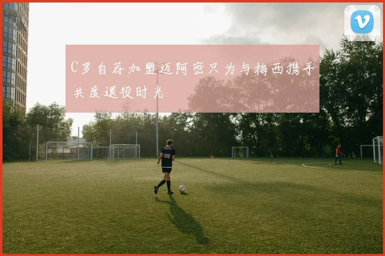 C罗自荐加盟迈阿密只为与梅西携手共度退役时光