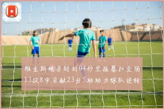 维金斯绝杀时刻04秒空接暴扣全场13投8中贡献23分5助助力球队逆转胜利