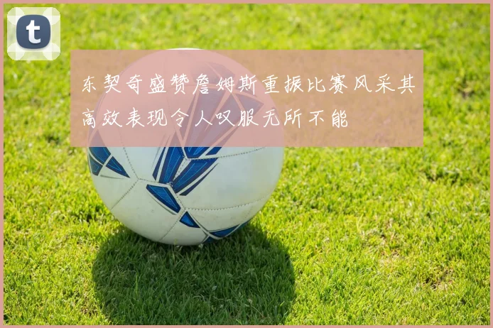 东契奇盛赞詹姆斯重振比赛风采其高效表现令人叹服无所不能