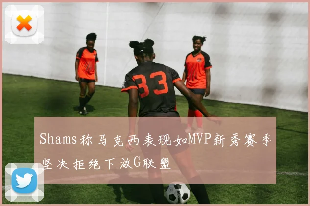 Shams称马克西表现如MVP新秀赛季坚决拒绝下放G联盟